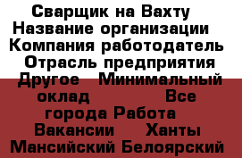 Сварщик на Вахту › Название организации ­ Компания-работодатель › Отрасль предприятия ­ Другое › Минимальный оклад ­ 55 000 - Все города Работа » Вакансии   . Ханты-Мансийский,Белоярский г.